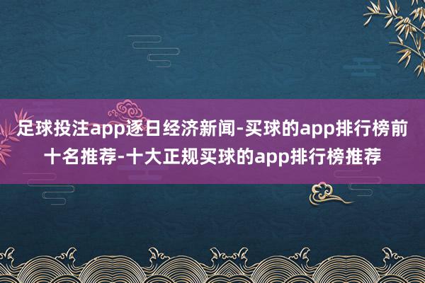 足球投注app逐日经济新闻-买球的app排行榜前十名推荐-十大正规买球的app排行榜推荐