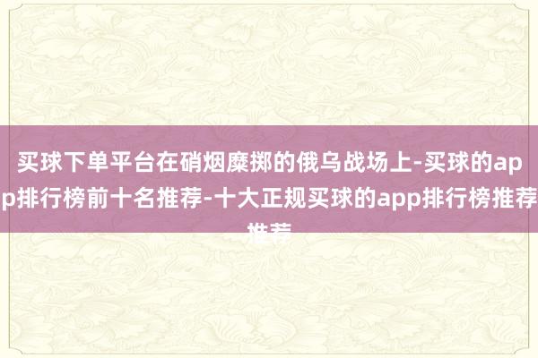 买球下单平台在硝烟糜掷的俄乌战场上-买球的app排行榜前十名推荐-十大正规买球的app排行榜推荐