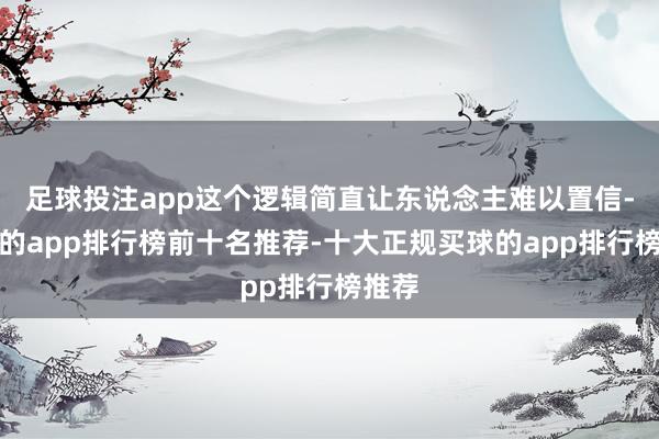 足球投注app这个逻辑简直让东说念主难以置信-买球的app排行榜前十名推荐-十大正规买球的app排行榜推荐