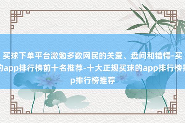 买球下单平台激勉多数网民的关爱、盘问和错愕-买球的app排行榜前十名推荐-十大正规买球的app排行榜推荐