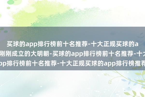 买球的app排行榜前十名推荐-十大正规买球的app排行榜推荐还恰是刚刚成立的大明朝-买球的app排行榜前十名推荐-十大正规买球的app排行榜推荐