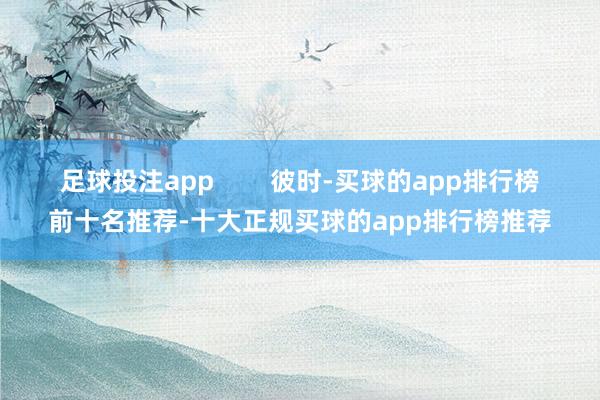 足球投注app        彼时-买球的app排行榜前十名推荐-十大正规买球的app排行榜推荐