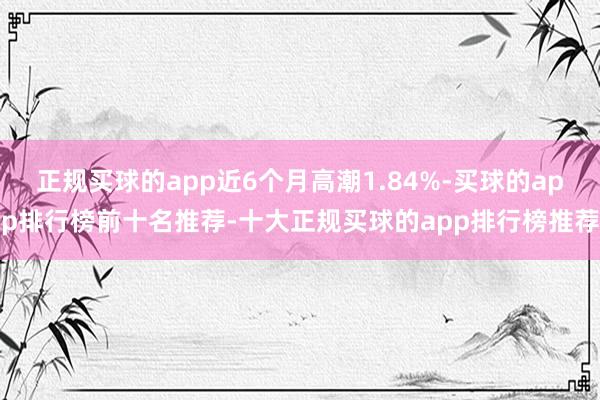 正规买球的app近6个月高潮1.84%-买球的app排行榜前十名推荐-十大正规买球的app排行榜推荐