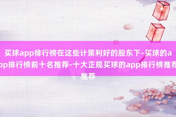 买球app排行榜在这些计策利好的股东下-买球的app排行榜前十名推荐-十大正规买球的app排行榜推荐