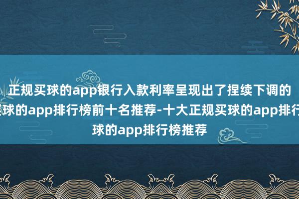 正规买球的app银行入款利率呈现出了捏续下调的趋势-买球的app排行榜前十名推荐-十大正规买球的app排行榜推荐