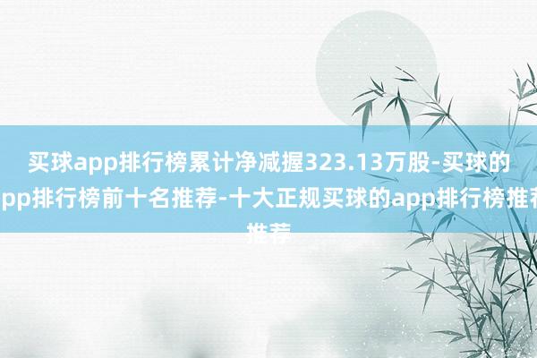 买球app排行榜累计净减握323.13万股-买球的app排行榜前十名推荐-十大正规买球的app排行榜推荐