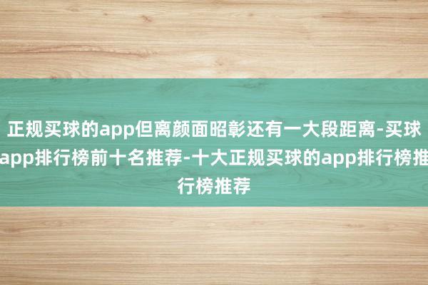 正规买球的app但离颜面昭彰还有一大段距离-买球的app排行榜前十名推荐-十大正规买球的app排行榜推荐