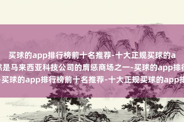 买球的app排行榜前十名推荐-十大正规买球的app排行榜推荐中国仍然是马来西亚科技公司的膺惩商场之一-买球的app排行榜前十名推荐-十大正规买球的app排行榜推荐