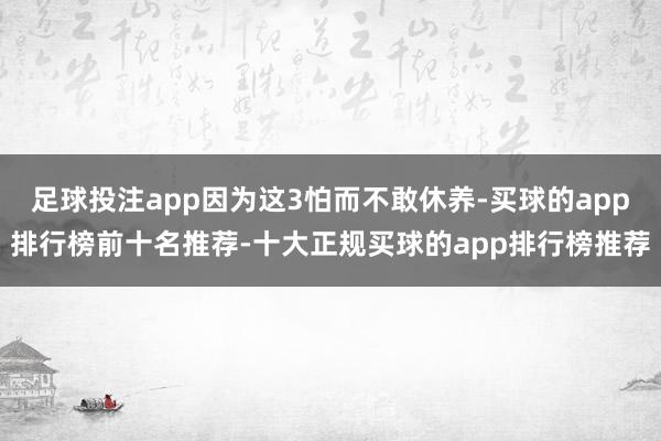 足球投注app因为这3怕而不敢休养-买球的app排行榜前十名推荐-十大正规买球的app排行榜推荐