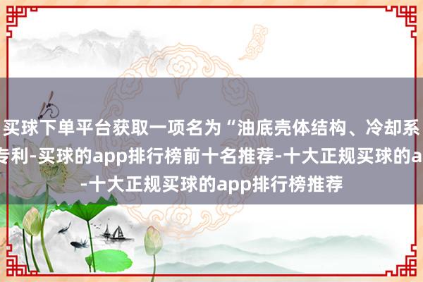 买球下单平台获取一项名为“油底壳体结构、冷却系统和车辆”的专利-买球的app排行榜前十名推荐-十大正规买球的app排行榜推荐