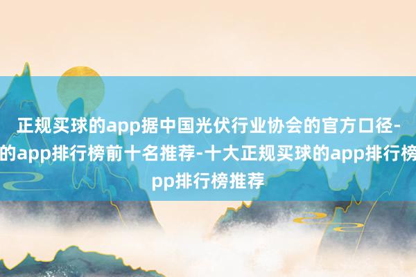 正规买球的app据中国光伏行业协会的官方口径-买球的app排行榜前十名推荐-十大正规买球的app排行榜推荐