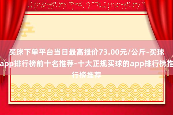 买球下单平台当日最高报价73.00元/公斤-买球的app排行榜前十名推荐-十大正规买球的app排行榜推荐