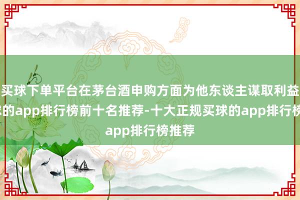 买球下单平台在茅台酒申购方面为他东谈主谋取利益-买球的app排行榜前十名推荐-十大正规买球的app排行榜推荐