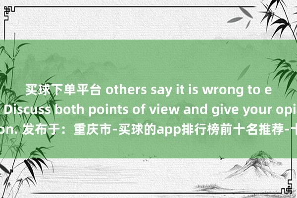 买球下单平台 others say it is wrong to exploit them. Discuss both points of view and give your opinion. 发布于：重庆市-买球的app排行榜前十名推荐-十大正规买球的app排行榜推荐