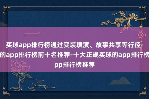 买球app排行榜通过变装璜演、故事共享等行径-买球的app排行榜前十名推荐-十大正规买球的app排行榜推荐