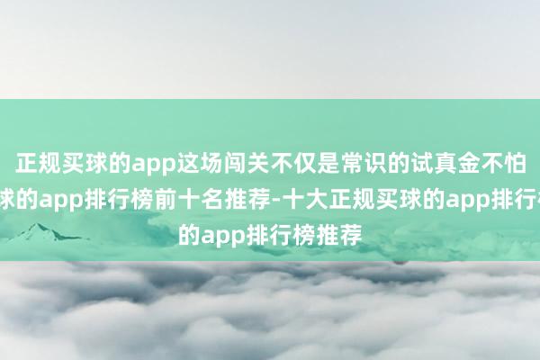 正规买球的app这场闯关不仅是常识的试真金不怕火-买球的app排行榜前十名推荐-十大正规买球的app排行榜推荐