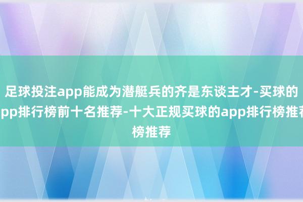 足球投注app能成为潜艇兵的齐是东谈主才-买球的app排行榜前十名推荐-十大正规买球的app排行榜推荐