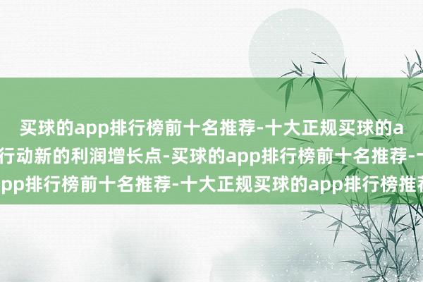 买球的app排行榜前十名推荐-十大正规买球的app排行榜推荐并将其行动新的利润增长点-买球的app排行榜前十名推荐-十大正规买球的app排行榜推荐