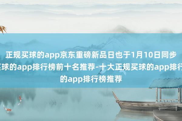 正规买球的app京东重磅新品日也于1月10日同步开启-买球的app排行榜前十名推荐-十大正规买球的app排行榜推荐