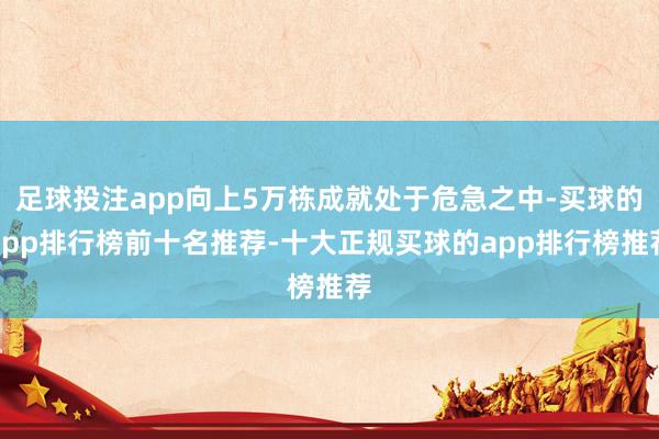 足球投注app向上5万栋成就处于危急之中-买球的app排行榜前十名推荐-十大正规买球的app排行榜推荐