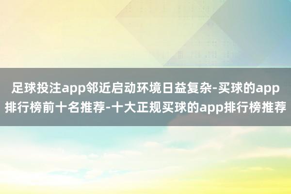 足球投注app邻近启动环境日益复杂-买球的app排行榜前十名推荐-十大正规买球的app排行榜推荐