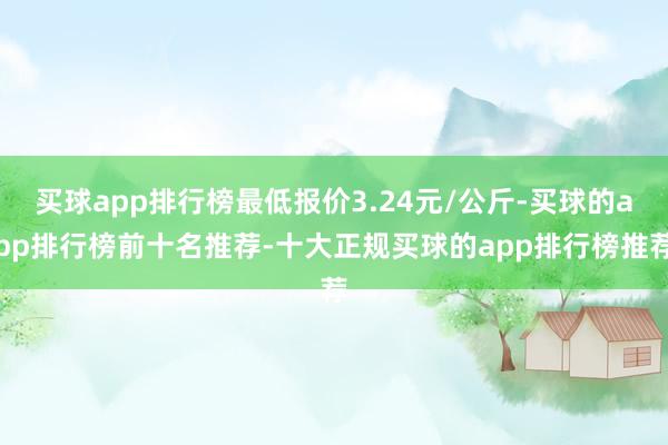 买球app排行榜最低报价3.24元/公斤-买球的app排行榜前十名推荐-十大正规买球的app排行榜推荐