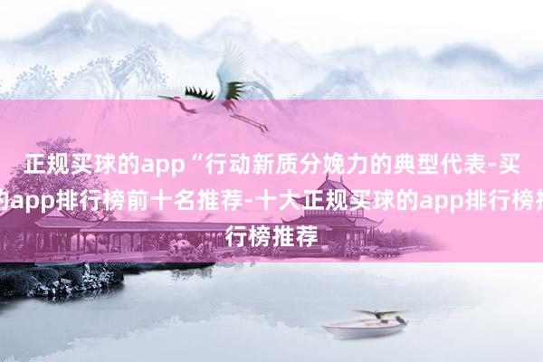 正规买球的app　　“行动新质分娩力的典型代表-买球的app排行榜前十名推荐-十大正规买球的app排行榜推荐