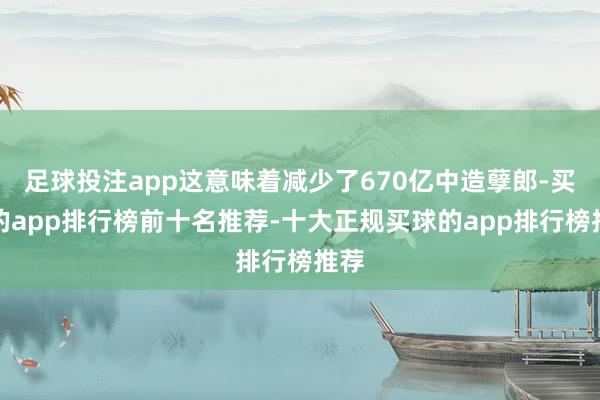 足球投注app这意味着减少了670亿中造孽郎-买球的app排行榜前十名推荐-十大正规买球的app排行榜推荐